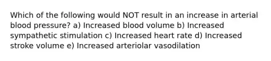 Which of the following would NOT result in an increase in arterial blood pressure? a) Increased blood volume b) Increased sympathetic stimulation c) Increased heart rate d) Increased stroke volume e) Increased arteriolar vasodilation