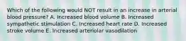 Which of the following would NOT result in an increase in arterial blood pressure? A. Increased blood volume B. Increased sympathetic stimulation C. Increased heart rate D. Increased stroke volume E. Increased arteriolar vasodilation