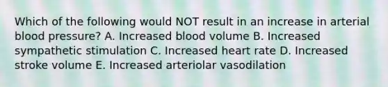 Which of the following would NOT result in an increase in arterial <a href='https://www.questionai.com/knowledge/kD0HacyPBr-blood-pressure' class='anchor-knowledge'>blood pressure</a>? A. Increased blood volume B. Increased sympathetic stimulation C. Increased heart rate D. Increased stroke volume E. Increased arteriolar vasodilation