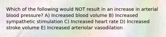 Which of the following would NOT result in an increase in arterial blood pressure? A) Increased blood volume B) Increased sympathetic stimulation C) Increased heart rate D) Increased stroke volume E) Increased arteriolar vasodilation