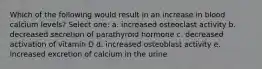 Which of the following would result in an increase in blood calcium levels? Select one: a. increased osteoclast activity b. decreased secretion of parathyroid hormone c. decreased activation of vitamin D d. increased osteoblast activity e. increased excretion of calcium in the urine