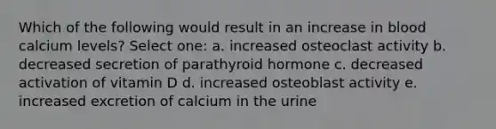 Which of the following would result in an increase in blood calcium levels? Select one: a. increased osteoclast activity b. decreased secretion of parathyroid hormone c. decreased activation of vitamin D d. increased osteoblast activity e. increased excretion of calcium in the urine