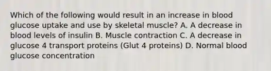 Which of the following would result in an increase in blood glucose uptake and use by skeletal muscle? A. A decrease in blood levels of insulin B. Muscle contraction C. A decrease in glucose 4 transport proteins (Glut 4 proteins) D. Normal blood glucose concentration