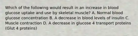 Which of the following would result in an increase in blood glucose uptake and use by skeletal muscle? A. Normal blood glucose concentration B. A decrease in blood levels of insulin C. Muscle contraction D. A decrease in glucose 4 transport proteins (Glut 4 proteins)