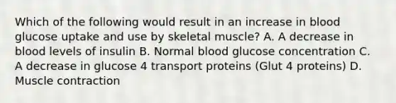 Which of the following would result in an increase in blood glucose uptake and use by skeletal muscle? A. A decrease in blood levels of insulin B. Normal blood glucose concentration C. A decrease in glucose 4 transport proteins (Glut 4 proteins) D. Muscle contraction