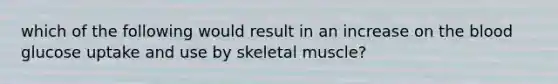 which of the following would result in an increase on the blood glucose uptake and use by skeletal muscle?