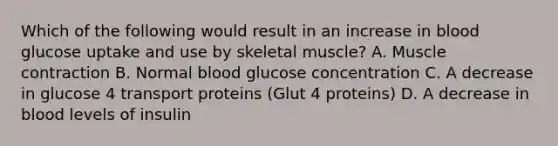 Which of the following would result in an increase in blood glucose uptake and use by skeletal muscle? A. Muscle contraction B. Normal blood glucose concentration C. A decrease in glucose 4 transport proteins (Glut 4 proteins) D. A decrease in blood levels of insulin