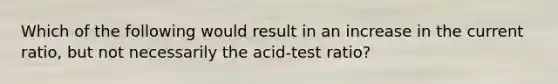 Which of the following would result in an increase in the current ratio, but not necessarily the acid-test ratio?