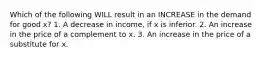 Which of the following WILL result in an INCREASE in the demand for good x? 1. A decrease in income, if x is inferior. 2. An increase in the price of a complement to x. 3. An increase in the price of a substitute for x.