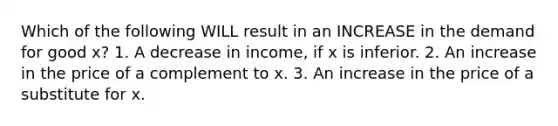 Which of the following WILL result in an INCREASE in the demand for good x? 1. A decrease in income, if x is inferior. 2. An increase in the price of a complement to x. 3. An increase in the price of a substitute for x.