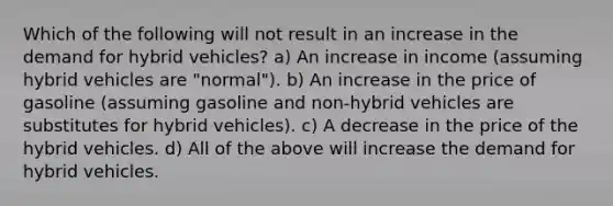 Which of the following will not result in an increase in the demand for hybrid vehicles? a) An increase in income (assuming hybrid vehicles are "normal"). b) An increase in the price of gasoline (assuming gasoline and non-hybrid vehicles are substitutes for hybrid vehicles). c) A decrease in the price of the hybrid vehicles. d) All of the above will increase the demand for hybrid vehicles.