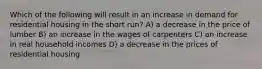 Which of the following will result in an increase in demand for residential housing in the short run? A) a decrease in the price of lumber B) an increase in the wages of carpenters C) an increase in real household incomes D) a decrease in the prices of residential housing