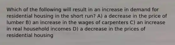 Which of the following will result in an increase in demand for residential housing in the short run? A) a decrease in the price of lumber B) an increase in the wages of carpenters C) an increase in real household incomes D) a decrease in the prices of residential housing