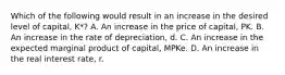 Which of the following would result in an increase in the desired level of capital, K*? A. An increase in the price of capital, PK. B. An increase in the rate of depreciation, d. C. An increase in the expected marginal product of capital, MPKe. D. An increase in the real interest rate, r.