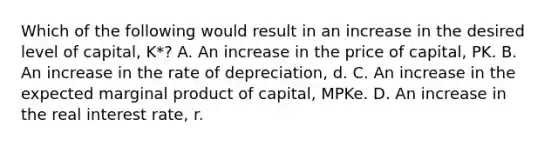 Which of the following would result in an increase in the desired level of capital, K*? A. An increase in the price of capital, PK. B. An increase in the rate of depreciation, d. C. An increase in the expected marginal product of capital, MPKe. D. An increase in the real interest rate, r.