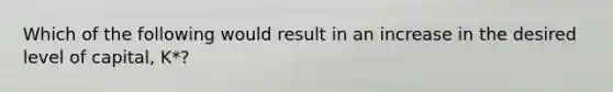 Which of the following would result in an increase in the desired level of capital, K*?