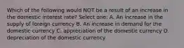 Which of the following would NOT be a result of an increase in the domestic interest rate? Select one: A. An increase in the supply of foreign currency B. An increase in demand for the domestic currency C. appreciation of the domestic currency D. depreciation of the domestic currency