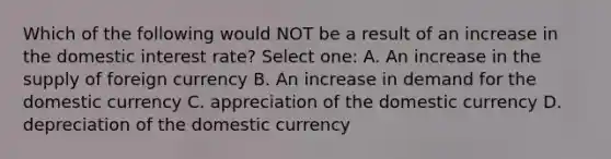 Which of the following would NOT be a result of an increase in the domestic interest rate? Select one: A. An increase in the supply of foreign currency B. An increase in demand for the domestic currency C. appreciation of the domestic currency D. depreciation of the domestic currency