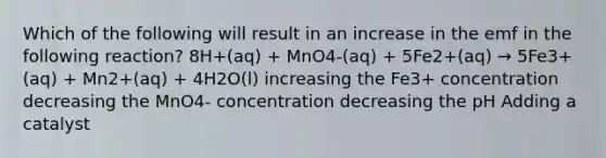 Which of the following will result in an increase in the emf in the following reaction? 8H+(aq) + MnO4-(aq) + 5Fe2+(aq) → 5Fe3+(aq) + Mn2+(aq) + 4H2O(l) increasing the Fe3+ concentration decreasing the MnO4- concentration decreasing the pH Adding a catalyst