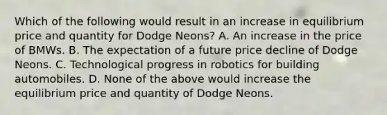 Which of the following would result in an increase in equilibrium price and quantity for Dodge Neons? A. An increase in the price of BMWs. B. The expectation of a future price decline of Dodge Neons. C. Technological progress in robotics for building automobiles. D. None of the above would increase the equilibrium price and quantity of Dodge Neons.