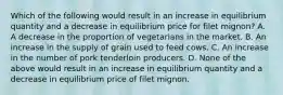 Which of the following would result in an increase in equilibrium quantity and a decrease in equilibrium price for filet mignon? A. A decrease in the proportion of vegetarians in the market. B. An increase in the supply of grain used to feed cows. C. An increase in the number of pork tenderloin producers. D. None of the above would result in an increase in equilibrium quantity and a decrease in equilibrium price of filet mignon.