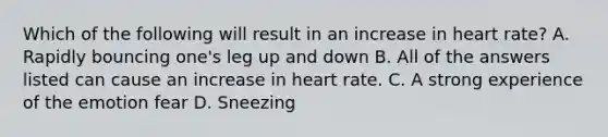 Which of the following will result in an increase in heart rate? A. Rapidly bouncing one's leg up and down B. All of the answers listed can cause an increase in heart rate. C. A strong experience of the emotion fear D. Sneezing