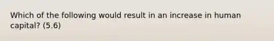 Which of the following would result in an increase in human capital? (5.6)