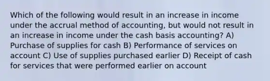 Which of the following would result in an increase in income under the accrual method of accounting, but would not result in an increase in income under the cash basis accounting? A) Purchase of supplies for cash B) Performance of services on account C) Use of supplies purchased earlier D) Receipt of cash for services that were performed earlier on account