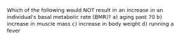 Which of the following would NOT result in an increase in an individual's basal metabolic rate (BMR)? a) aging past 70 b) increase in muscle mass c) increase in body weight d) running a fever