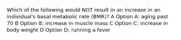 Which of the following would NOT result in an increase in an individual's basal metabolic rate (BMR)? A Option A: aging past 70 B Option B: increase in muscle mass C Option C: increase in body weight D Option D: running a fever