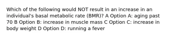 Which of the following would NOT result in an increase in an individual's basal metabolic rate (BMR)? A Option A: aging past 70 B Option B: increase in muscle mass C Option C: increase in body weight D Option D: running a fever