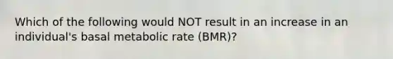 Which of the following would NOT result in an increase in an individual's basal metabolic rate (BMR)?