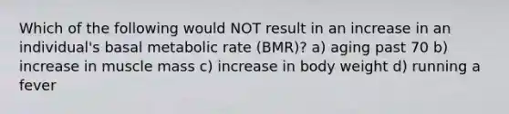 Which of the following would NOT result in an increase in an individual's basal metabolic rate (BMR)? a) aging past 70 b) increase in muscle mass c) increase in body weight d) running a fever