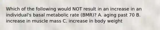 Which of the following would NOT result in an increase in an individual's basal metabolic rate (BMR)? A. aging past 70 B. increase in muscle mass C. increase in body weight