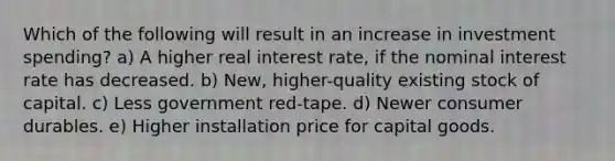 Which of the following will result in an increase in investment spending? a) A higher real interest rate, if the nominal interest rate has decreased. b) New, higher-quality existing stock of capital. c) Less government red-tape. d) Newer consumer durables. e) Higher installation price for capital goods.