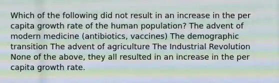 Which of the following did not result in an increase in the per capita growth rate of the human population? The advent of modern medicine (antibiotics, vaccines) The demographic transition The advent of agriculture The Industrial Revolution None of the above, they all resulted in an increase in the per capita growth rate.