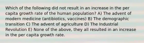 Which of the following did not result in an increase in the per capita growth rate of the human population? A) The advent of modern medicine (antibiotics, vaccines) B) The demographic transition C) The advent of agriculture D) The Industrial Revolution E) None of the above, they all resulted in an increase in the per capita growth rate.