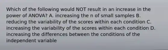 Which of the following would NOT result in an increase in the power of ANOVA? A. increasing the n of small samples B. reducing the variability of the scores within each condition C. increasing the variability of the scores within each condition D. increasing the differences between the conditions of the independent variable