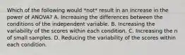 Which of the following would *not* result in an increase in the power of ANOVA? A. Increasing the differences between the conditions of the independent variable. B. Increasing the variability of the scores within each condition. C. Increasing the n of small samples. D. Reducing the variability of the scores within each condition.