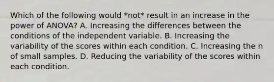 Which of the following would *not* result in an increase in the power of ANOVA? A. Increasing the differences between the conditions of the independent variable. B. Increasing the variability of the scores within each condition. C. Increasing the n of small samples. D. Reducing the variability of the scores within each condition.