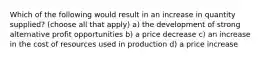 Which of the following would result in an increase in quantity supplied? (choose all that apply) a) the development of strong alternative profit opportunities b) a price decrease c) an increase in the cost of resources used in production d) a price increase