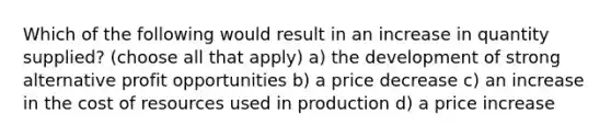 Which of the following would result in an increase in quantity supplied? (choose all that apply) a) the development of strong alternative profit opportunities b) a price decrease c) an increase in the cost of resources used in production d) a price increase