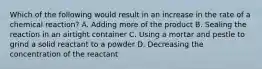 Which of the following would result in an increase in the rate of a chemical reaction? A. Adding more of the product B. Sealing the reaction in an airtight container C. Using a mortar and pestle to grind a solid reactant to a powder D. Decreasing the concentration of the reactant