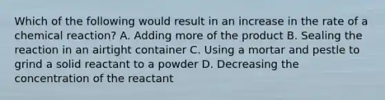 Which of the following would result in an increase in the rate of a chemical reaction? A. Adding more of the product B. Sealing the reaction in an airtight container C. Using a mortar and pestle to grind a solid reactant to a powder D. Decreasing the concentration of the reactant