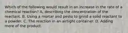 Which of the following would result in an increase in the rate of a chemical reaction? A. describing the concentration of the reactant. B. Using a mortar and pesto to grind a solid reactant to a powder. C. The reaction in an airtight container. D. Adding more of the product.