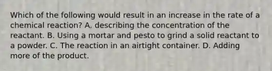 Which of the following would result in an increase in the rate of a chemical reaction? A. describing the concentration of the reactant. B. Using a mortar and pesto to grind a solid reactant to a powder. C. The reaction in an airtight container. D. Adding more of the product.