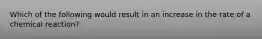 Which of the following would result in an increase in the rate of a chemical reaction?