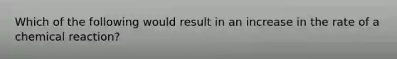 Which of the following would result in an increase in the rate of a chemical reaction?