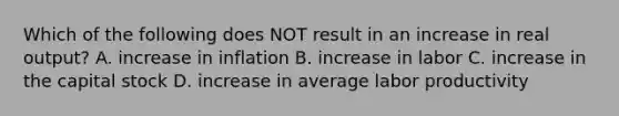 Which of the following does NOT result in an increase in real output? A. increase in inflation B. increase in labor C. increase in the capital stock D. increase in average labor productivity