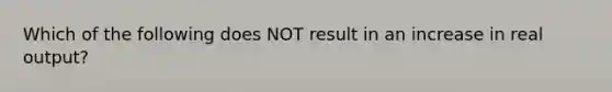 Which of the following does NOT result in an increase in real output?